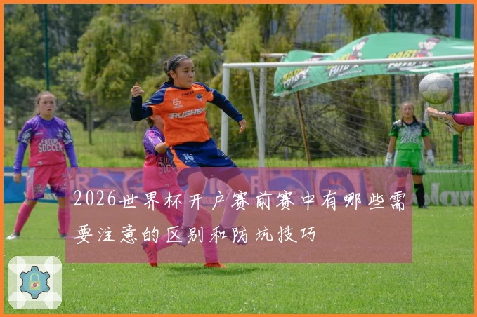 2026世界杯开户赛前赛中有哪些需要注意的区别和防坑技巧