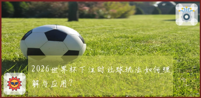 2026世界杯下注时让球玩法如何理解与应用？